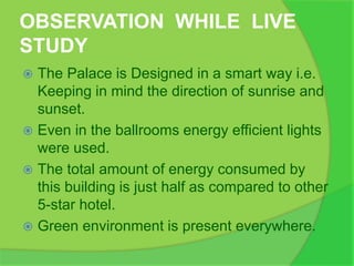OBSERVATION WHILE LIVE
STUDY
 The Palace is Designed in a smart way i.e.
Keeping in mind the direction of sunrise and
sunset.
 Even in the ballrooms energy efficient lights
were used.
 The total amount of energy consumed by
this building is just half as compared to other
5-star hotel.
 Green environment is present everywhere.
 