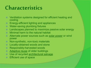 Characteristics
 Ventilation systems designed for efficient heating and
cooling
 Energy-efficient lighting and appliances
 Water-saving plumbing fixtures
 Landscapes planned to maximize passive solar energy
 Minimal harm to the natural habitat
 Alternate power sources such as solar power or wind
power
 Non-synthetic, non-toxic materials
 Locally-obtained woods and stone
 Responsibly-harvested woods
 Adaptive reuse of older buildings
 Use of recycled architectural salvage
 Efficient use of space
 