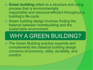  Green building refers to a structure and using
process that is environmentally
responsible and resource-efficient throughout a
building's life-cycle
 Green building design involves finding the
balance between homebuilding and the
sustainable environment.
 The Green Building practice expands and
complements the classical building design
concerns of economy, utility, durability, and
comfort.
WHY A GREEN BUILDING?
 