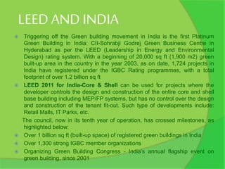 LEED AND INDIA
 Triggering off the Green building movement in India is the first Platinum
Green Building in India: CII-Sohrabji Godrej Green Business Centre in
Hyderabad as per the LEED (Leadership in Energy and Environmental
Design) rating system. With a beginning of 20,000 sq ft (1,900 m2) green
built-up area in the country in the year 2003, as on date, 1,724 projects in
India have registered under the IGBC Rating programmes, with a total
footprint of over 1.2 billion sq ft
 LEED 2011 for India-Core & Shell can be used for projects where the
developer controls the design and construction of the entire core and shell
base building including MEP/FP systems, but has no control over the design
and construction of the tenant fit-out. Such type of developments include:
Retail Malls, IT Parks, etc.
The council, now in its tenth year of operation, has crossed milestones, as
highlighted below:
 Over 1 billion sq ft (built-up space) of registered green buildings in India
 Over 1,300 strong IGBC member organizations
 Organizing Green Building Congress - India’s annual flagship event on
green building, since 2001
 