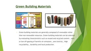 Green Building Materials
• Green building materials are generally composed of renewable rather
than non renewable resources. Green building materials can be selected
by evaluating characteristics such as reused and recycled content , zero
or low off-gassing of harmful air emissions , zero toxicity , High
recyclability , durability and local production.
 