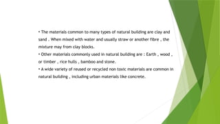 • The materials common to many types of natural building are clay and
sand . When mixed with water and usually straw or another fibre , the
mixture may from clay blocks.
• Other materials commonly used in natural building are : Earth , wood ,
or timber , rice hulls , bamboo and stone.
• A wide variety of reused or recycled non toxic materials are common in
natural building , including urban materials like concrete.
 