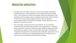 Material selection
 The application of stable, attractive, and environmentally responsible
building materials is a key ingredient of any high-performance building
effort. The utilization of natural and healthy materials contributes to the
wellbeing of the occupants and to a feeling of connection with the bounty
of the natural world. Many building materials have considerable
environmental effects from pollutant releases, habitat destruction, and
depletion of natural resources.
 This will happen during extraction and acquisition of raw materials,
production and manufacturing processes, and transportation. In addition,
some construction materials may harm human health by exposing workers
and building occupants to toxic and hazardous chemicals. Consequently,
recognition and selection of environmentally preferable materials for use in
construction activities at pre-building phase present an opportunity to
restrict such environmental and human health impacts.
 