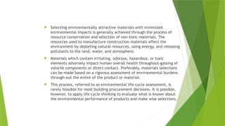 Selecting environmentally attractive materials with minimized
environmental impacts is generally achieved through the process of
resource conservation and selection of non-toxic materials. The
resources used to manufacture construction materials affect the
environment by depleting natural resources, using energy, and releasing
pollutants to the land, water, and atmosphere.
 Materials which contain irritating, odorous, hazardous, or toxic
elements adversely impact human overall health throughout-gassing of
volatile components or direct contact. Preferably, materials selections
can be made based on a rigorous assessment of environmental burdens
through-out the entire of the product or material.
 This process, referred to as environmental life-cycle assessment, is
rarely feasible for most building procurement decisions. It is possible,
however, to apply life cycle thinking to evaluate what is known about
the environmental performance of products and make wise selections.
 