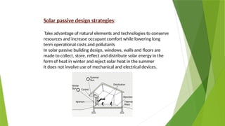 Solar passive design strategies:
Take advantage of natural elements and technologies to conserve
resources and increase occupant comfort while lowering long
term operational costs and pollutants
In solar passive building design, windows, walls and floors are
made to collect, store, reflect and distribute solar energy in the
form of heat in winter and reject solar heat in the summer
It does not involve use of mechanical and electrical devices.
 