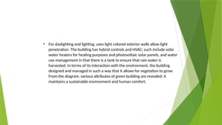 • For daylighting and lighting, uses light colored exterior walls allow light
penetration. The building has hybrid controls and HVAC; such include solar
water heaters for heating purposes and photovoltaic solar panels, and water
use management in that there is a tank to ensure that rain water is
harvested. In terms of its interaction with the environment, the building
designed and managed in such a way that it allows for vegetation to grow.
From the diagram, various attributes of green building are revealed; it
maintains a sustainable environment and human comfort.
 