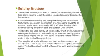  Building Structure
 The architectural emphasis was on the use of local building material &
local stone cladding to cut the cost of transportation and to reduce heat
transmission.
 Carbon emission neutrality and energy efficiency was ensured with
features like orientation optimization, overhang sizing, skylights for
daylight, insulation on walls/roofs, LED & efficient lighting, 100%
external lighting on solar PV cells and glass for UPVC windows.
 The building also used 30% fly ash in concrete, fly ash bricks. Geothermal
cooling was implemented by introducing an alternate cooling system
which could recycle cool air from below the earth's surface (below 4
meters) into the building complexes.
 This, coupled with solar chimneys reduced the dependence on air
conditioners. Solar Panels were installed for outdoor lighting and heating
water. The building also installed self-contained solid waste management
system.
 