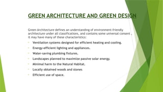 GREEN ARCHITECTURE AND GREEN DESIGN
Green Architecture defines an understanding of environment-friendly
architecture under all classifications, and contains some universal consent ,
it may have many of these characteristics:
• Ventilation systems designed for efficient heating and cooling.
• Energy-efficient lighting and appliances.
• Water–saving plumbing fixtures.
• Landscapes planned to maximize passive solar energy.
• Minimal harm to the Natural Habitat.
• Locally obtained woods and stones
• Efficient use of space.
 