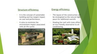 Structure efficiency
• It is the concept of sustainable
building and has largest impact
on cost and performance.
• It aims to minimize the
environment impact associated
with all life cycles.
Energy efficiency
• The layout of the construction can
be strategized so the natural light
pours for additional warmth.
• Shading the roof with trees offers
an eco friendly alternative to air
conditioning.
 