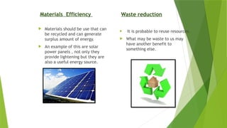 Materials Efficiency
 Materials should be use that can
be recycled and can generate
surplus amount of energy.
 An example of this are solar
power panels , not only they
provide lightening but they are
also a useful energy source.
Waste reduction
 It is probable to reuse resources.
 What may be waste to us may
have another benefit to
something else.
 
