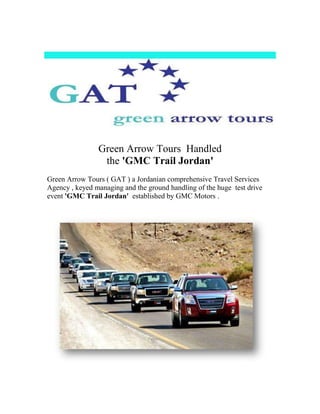 Green Arrow Tours Handled
                 the 'GMC Trail Jordan'
Green Arrow Tours ( GAT ) a Jordanian comprehensive Travel Services
Agency , keyed managing and the ground handling of the huge test drive
event 'GMC Trail Jordan' established by GMC Motors .
 