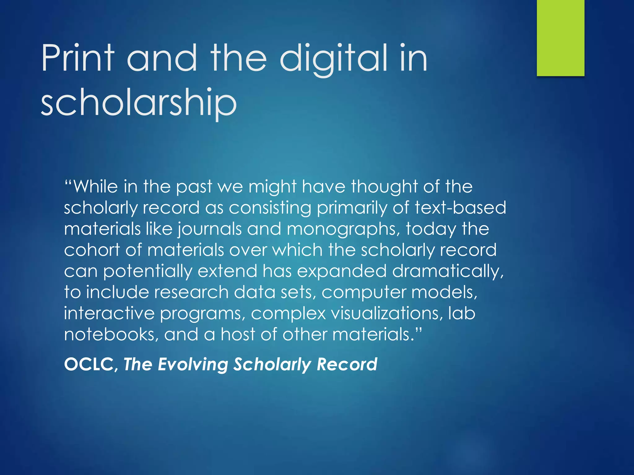 Print and the digital in
scholarship
“While in the past we might have thought of the
scholarly record as consisting primarily of text-based
materials like journals and monographs, today the
cohort of materials over which the scholarly record
can potentially extend has expanded dramatically,
to include research data sets, computer models,
interactive programs, complex visualizations, lab
notebooks, and a host of other materials.”
OCLC, The Evolving Scholarly Record
 