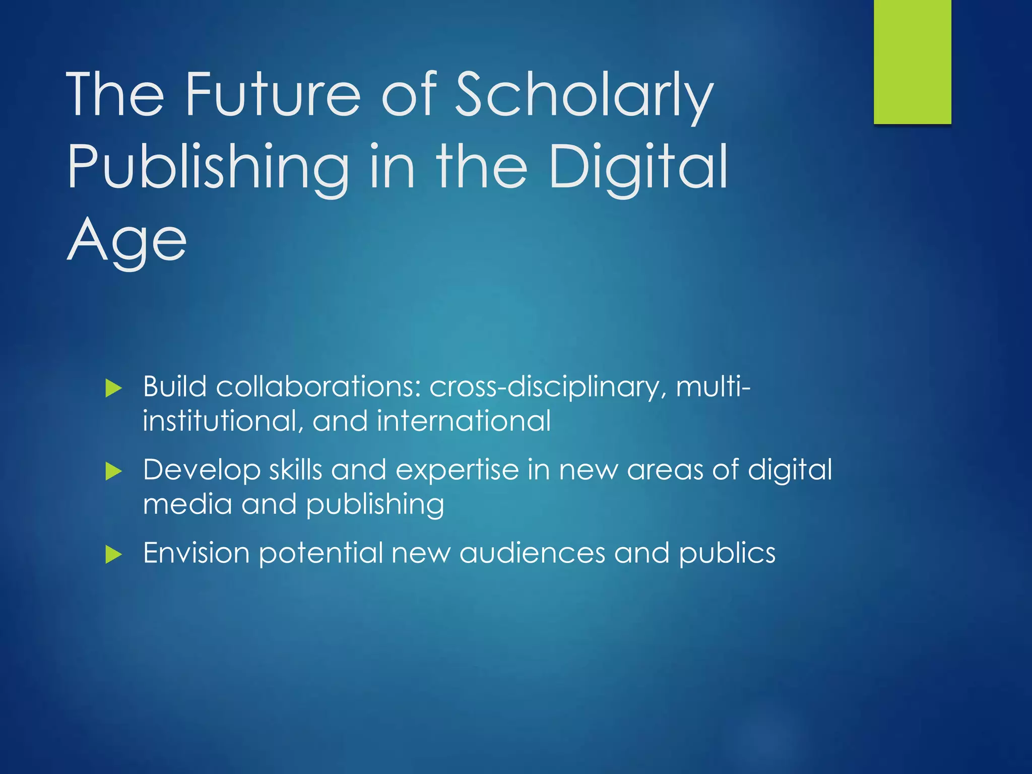 The Future of Scholarly
Publishing in the Digital
Age
 Build collaborations: cross-disciplinary, multi-
institutional, and international
 Develop skills and expertise in new areas of digital
media and publishing
 Envision potential new audiences and publics
 