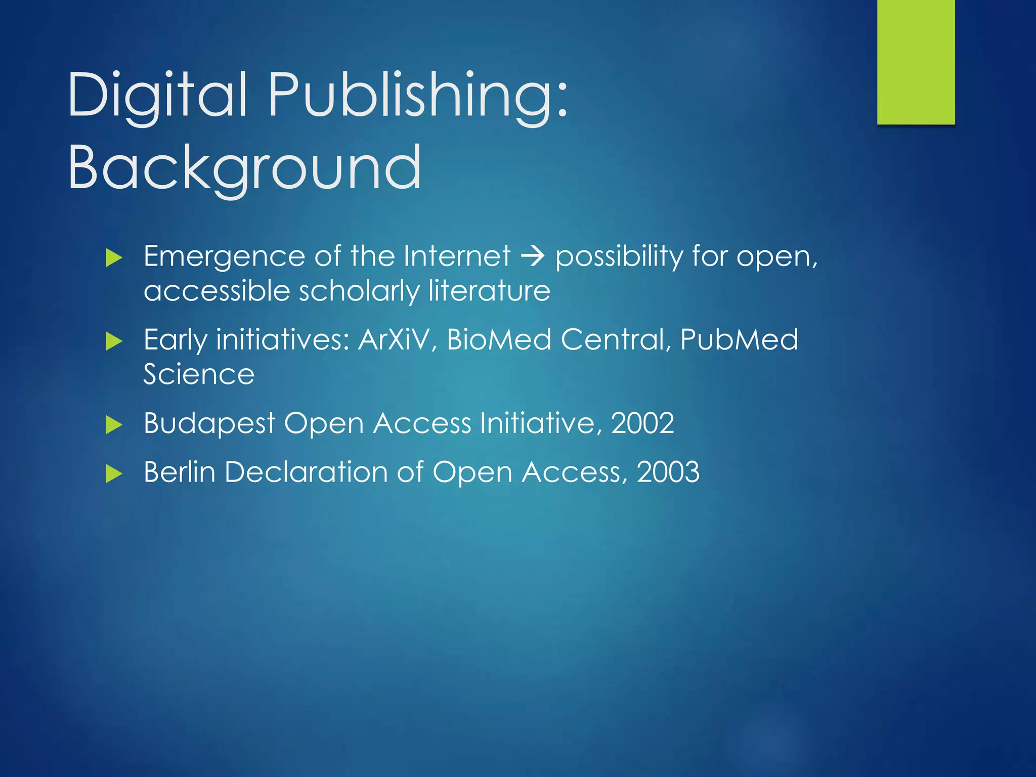 Digital Publishing:
Background
 Emergence of the Internet  possibility for open,
accessible scholarly literature
 Early initiatives: ArXiV, BioMed Central, PubMed
Science
 Budapest Open Access Initiative, 2002
 Berlin Declaration of Open Access, 2003
 