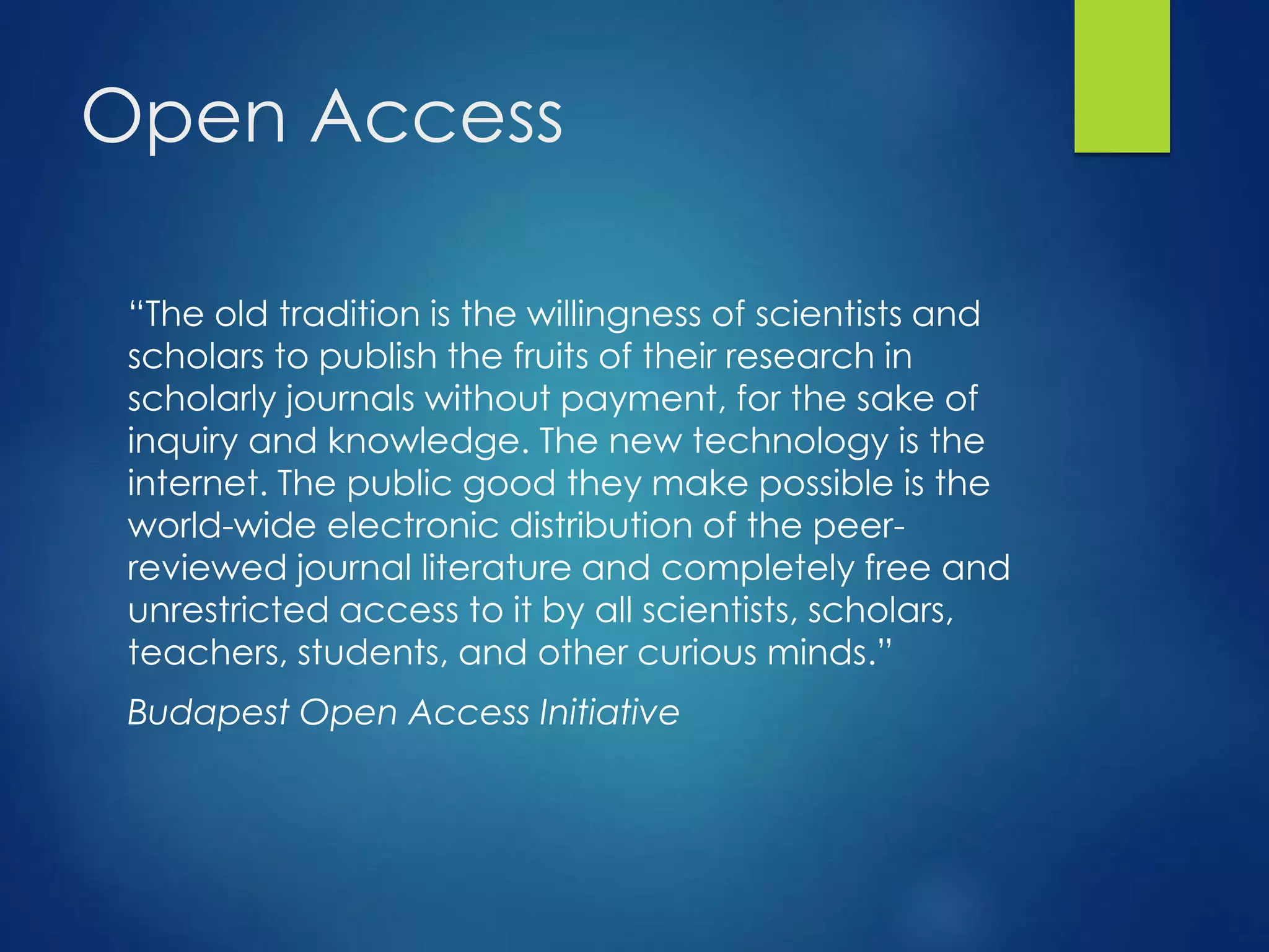 Open Access
“The old tradition is the willingness of scientists and
scholars to publish the fruits of their research in
scholarly journals without payment, for the sake of
inquiry and knowledge. The new technology is the
internet. The public good they make possible is the
world-wide electronic distribution of the peer-
reviewed journal literature and completely free and
unrestricted access to it by all scientists, scholars,
teachers, students, and other curious minds.”
Budapest Open Access Initiative
 