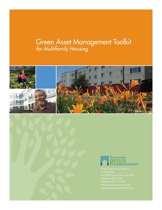 Green Asset Management Toolkit
for Multifamily Housing




                          Green Communities Initiative
                          c/o Enterprise
                          10227 Wincopin Circle, Suite 500
                          Columbia, MD 21044
                          Telephone: 410.715.7433
                          www.enterprisecommunity.org
                          www.greencommunitiesonline.org
 