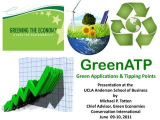 GreenATP
Green Applications & Tipping Points
          Presentation at the
   UCLA Anderson School of Business
                   by
           Michael P. Totten
    Chief Advisor, Green Economies
      Conservation International
           June 09-10, 2011
 