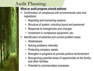 What an audit program should address Confirmation of compliance with environmental rules and regulations Reporting and monitoring systems Structure of system, including layout and personnel Response to emergencies and changes Investment in compliance equipment, etc. Identification of potential and current problem areas Weaknesses Solving problems internally Protecting company assets Strengths in programs to provide positive reinforcement Recognizing potential areas of opportunities at the facility and other facilities Potential to commercialize processes Audit Planning: 