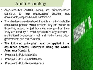 Accountability's AA1000 series are principles-based standards to help organizations become more accountable, responsible and sustainable. The standards are developed through a multi-stakeholder consultation process which ensures they are written for those they impact, not just those who may gain from them. They are used by a broad spectrum of organizations -- multinational businesses, small and medium enterprises, governments and civil societies. The following principles must be applied in an assurance process undertaken using the AA1000 Assurance Standard:  Principle 1. (P.1.) Materiality  Principle 2. (P.2.) Completeness  Principle 3. (P.3.) Responsiveness  Audit Planning: 