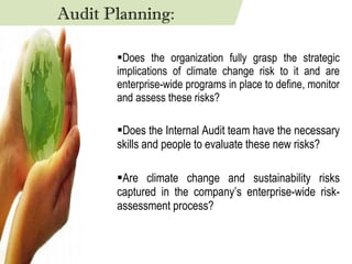 Does the organization fully grasp the strategic implications of climate change risk to it and are enterprise-wide programs in place to define, monitor and assess these risks? Does the Internal Audit team have the necessary skills and people to evaluate these new risks? Are climate change and sustainability risks captured in the company’s enterprise-wide risk-assessment process? Audit Planning: 