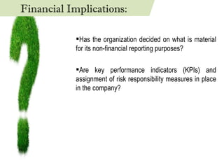 Has the organization decided on what is material for its non-financial reporting purposes? Are key performance indicators (KPIs) and assignment of risk responsibility measures in place in the company? Financial Implications: 