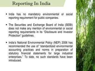 India has no mandatory environmental or social reporting requirement for public companies. The Securities and Exchange Board of India (SEBI) does not make any mention of environmental or social reporting requirements in its “Disclosure and Investor Protection” guidelines. India’s National Environmental Policy (NEP) 2006 has recommended the use of “standardized environmental accounting practices and norms in preparation of statutory financial statements for large industrial enterprises.” To date, no such standards have been introduced. Reporting In India 