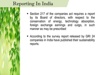 Section 217 of the companies act requires a report by its Board of directors, with respect to the conservation of energy, technology absorption, foreign exchange earnings and outgo, in such manner as may be prescribed According to the survey report released by GRI 24 companies in India have published their sustainability reports. Reporting In India 