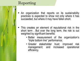 An organization that reports on its sustainability practices is expected to show not only where it has succeeded, but where it may have fallen short. This creates an element of reputational risk in the short term . But over the long term, the risk is out weighted by significant benefits:  Better measurement of the organization’s “triple bottom line” performance;  Greater stakeholder trust; improved risk management; and increased operational efficiency. Reporting 