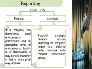 Financial Strategic If a company can demonstrate good environmental performance and an acceptable level of environmental liability to its stakeholders, it may benefit financially in that its share price may increase Potential strategic benefits include improving the company image and building better relations with relevant stakeholder groups. BENEFITS Reporting 