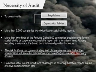 To comply wit h  More than 3,000 companies worldwide issue sustainability reports. More than two-thirds of the Fortune Global 500 companies publish some form of sustainability or corporate responsibility report with a long-term trend Although reporting is voluntary, the broad trend is toward greater disclosure. The risk for those not communicating their climate change data is that their stakeholders will seek this information from potentially less-reliable third party sources. Companies that do not report face challenges in ensuring that their reports are an effective communication tool.  Necessity of Audit Legislations Organization Policies 