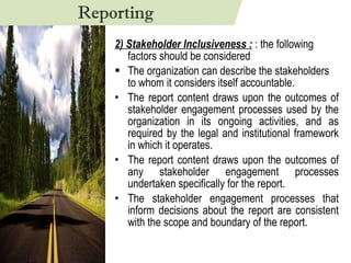 2) Stakeholder Inclusiveness :  : the following factors should be considered The organization can describe the stakeholders to whom it considers itself accountable.  The report content draws upon the outcomes of stakeholder engagement processes used by the organization in its ongoing activities, and as required by the legal and institutional framework in which it operates. The report content draws upon the outcomes of any stakeholder engagement processes undertaken specifically for the report. The stakeholder engagement processes that inform decisions about the report are consistent with the scope and boundary of the report. Reporting 