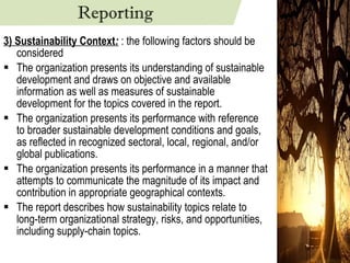 3) Sustainability Context :  : the following factors should be considered The organization presents its understanding of sustainable development and draws on objective and available information as well as measures of sustainable development for the topics covered in the report. The organization presents its performance with reference to broader sustainable development conditions and goals, as reflected in recognized sectoral, local, regional, and/or global publications. The organization presents its performance in a manner that attempts to communicate the magnitude of its impact and contribution in appropriate geographical contexts. The report describes how sustainability topics relate to long-term organizational strategy, risks, and opportunities, including supply-chain topics. Reporting 