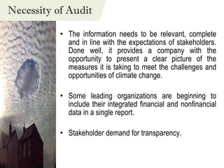The information needs to be relevant, complete and in line with the expectations of stakeholders. Done well, it provides a company with the opportunity to present a clear picture of the measures it is taking to meet the challenges and opportunities of climate change.  Some leading organizations are beginning to include their integrated financial and nonfinancial data in a single report.  Stakeholder demand for transparency. Necessity of Audit 