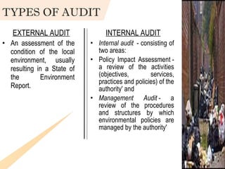 An assessment of the condition of the local environment, usually resulting in a State of the Environment Report. Internal audit   - consisting of two areas: Policy Impact Assessment - a review of the activities (objectives, services, practices and policies) of the authority' and Management Audit  - a review of the procedures and structures by which environmental policies are managed by the authority' EXTERNAL AUDIT INTERNAL AUDIT TYPES OF AUDIT 