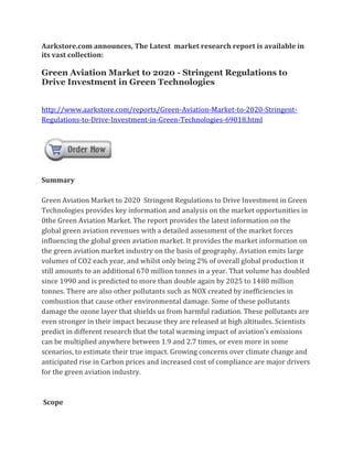 Aarkstore.com announces, The Latest market research report is available in
its vast collection:

Green Aviation Market to 2020 - Stringent Regulations to
Drive Investment in Green Technologies


http://www.aarkstore.com/reports/Green-Aviation-Market-to-2020-Stringent-
Regulations-to-Drive-Investment-in-Green-Technologies-69018.html




Summary

Green Aviation Market to 2020 Stringent Regulations to Drive Investment in Green
Technologies provides key information and analysis on the market opportunities in
0the Green Aviation Market. The report provides the latest information on the
global green aviation revenues with a detailed assessment of the market forces
influencing the global green aviation market. It provides the market information on
the green aviation market industry on the basis of geography. Aviation emits large
volumes of CO2 each year, and whilst only being 2% of overall global production it
still amounts to an additional 670 million tonnes in a year. That volume has doubled
since 1990 and is predicted to more than double again by 2025 to 1480 million
tonnes. There are also other pollutants such as NOX created by inefficiencies in
combustion that cause other environmental damage. Some of these pollutants
damage the ozone layer that shields us from harmful radiation. These pollutants are
even stronger in their impact because they are released at high altitudes. Scientists
predict in different research that the total warming impact of aviation’s emissions
can be multiplied anywhere between 1.9 and 2.7 times, or even more in some
scenarios, to estimate their true impact. Growing concerns over climate change and
anticipated rise in Carbon prices and increased cost of compliance are major drivers
for the green aviation industry.



Scope
 