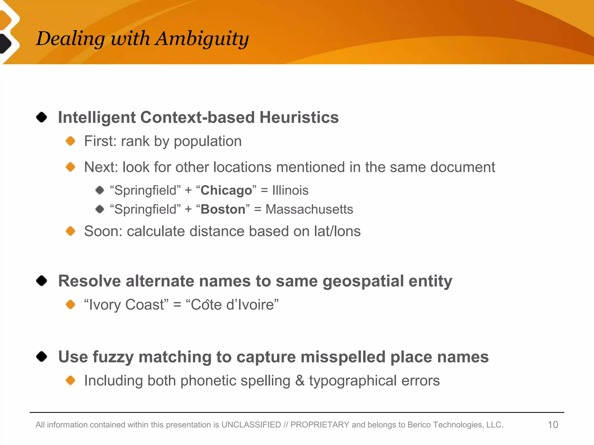 Dealing with Ambiguity


     Intelligent Context-based Heuristics
            First: rank by population
            Next: look for other locations mentioned in the same document
                   “Springfield” + “Chicago” = Illinois
                   “Springfield” + “Boston” = Massachusetts
            Soon: calculate distance based on lat/lons


     Resolve alternate names to same geospatial entity
            “Ivory Coast” = “Côte d’Ivoire”


     Use fuzzy matching to capture misspelled place names
            Including both phonetic spelling & typographical errors

All information contained within this presentation is UNCLASSIFIED // PROPRIETARY and belongs to Berico Technologies, LLC.   10
 