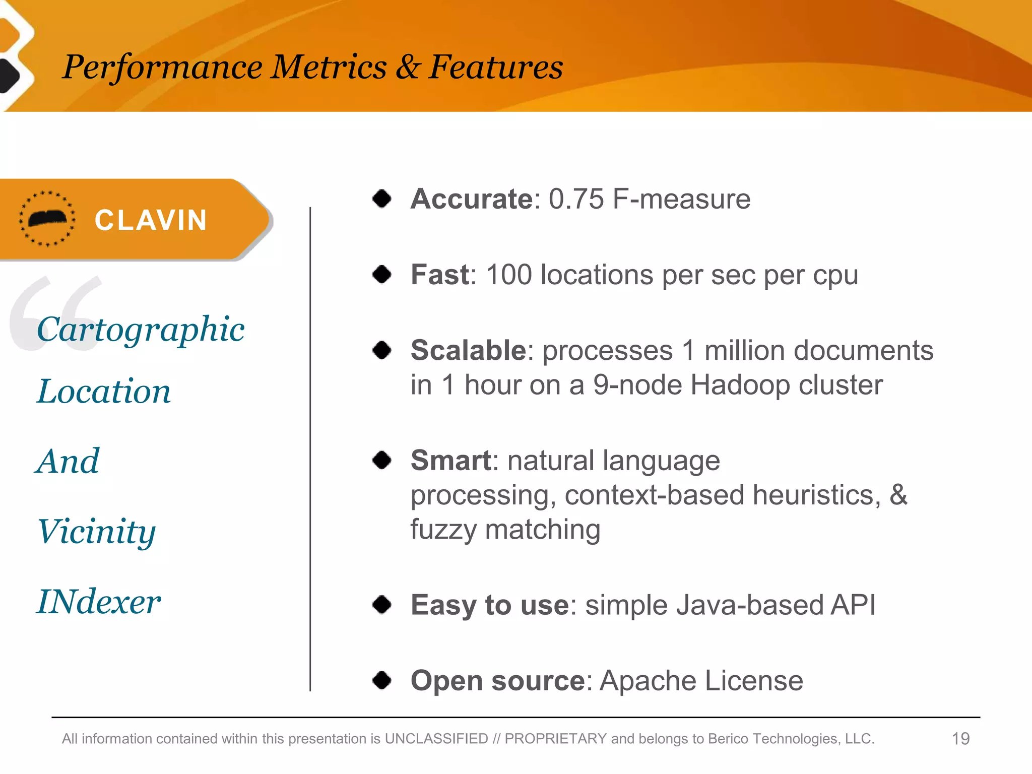 Performance Metrics & Features


                                                     Accurate: 0.75 F-measure
     CLAVIN




“
                                                     Fast: 100 locations per sec per cpu
Cartographic
                                                     Scalable: processes 1 million documents
Location                                             in 1 hour on a 9-node Hadoop cluster

And                                                  Smart: natural language
                                                     processing, context-based heuristics, &
Vicinity                                             fuzzy matching

INdexer                                              Easy to use: simple Java-based API

                                                     Open source: Apache License
 All information contained within this presentation is UNCLASSIFIED // PROPRIETARY and belongs to Berico Technologies, LLC.   19
 