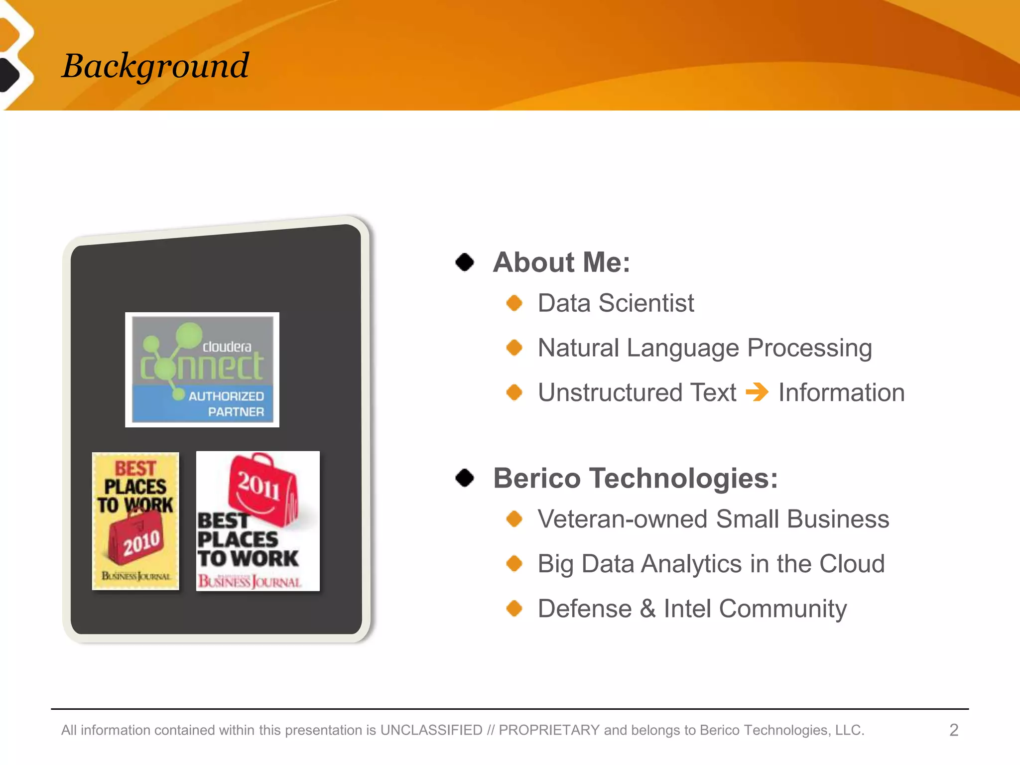 Background




                                                                 About Me:
                                                                        Data Scientist
                                                                        Natural Language Processing
                                                                        Unstructured Text  Information


                                                                 Berico Technologies:
                                                                        Veteran-owned Small Business
                                                                        Big Data Analytics in the Cloud
                                                                        Defense & Intel Community



All information contained within this presentation is UNCLASSIFIED // PROPRIETARY and belongs to Berico Technologies, LLC.   2
 