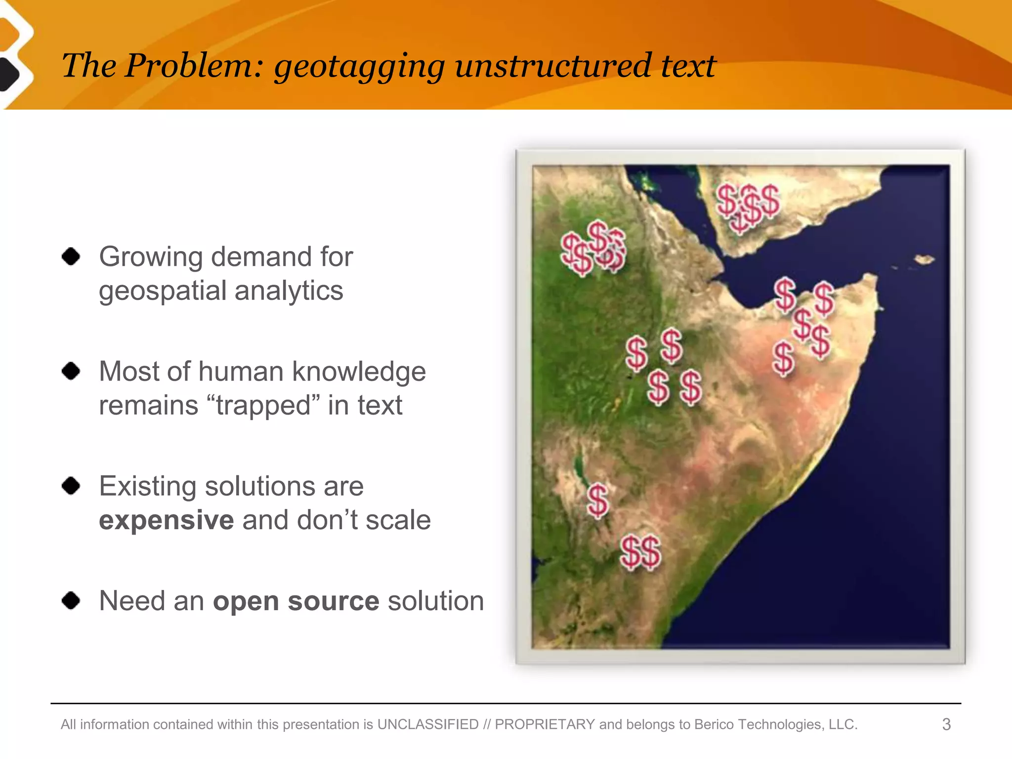The Problem: geotagging unstructured text




     Growing demand for
     geospatial analytics

     Most of human knowledge
     remains “trapped” in text

     Existing solutions are
     expensive and don’t scale

     Need an open source solution



All information contained within this presentation is UNCLASSIFIED // PROPRIETARY and belongs to Berico Technologies, LLC.   3
 