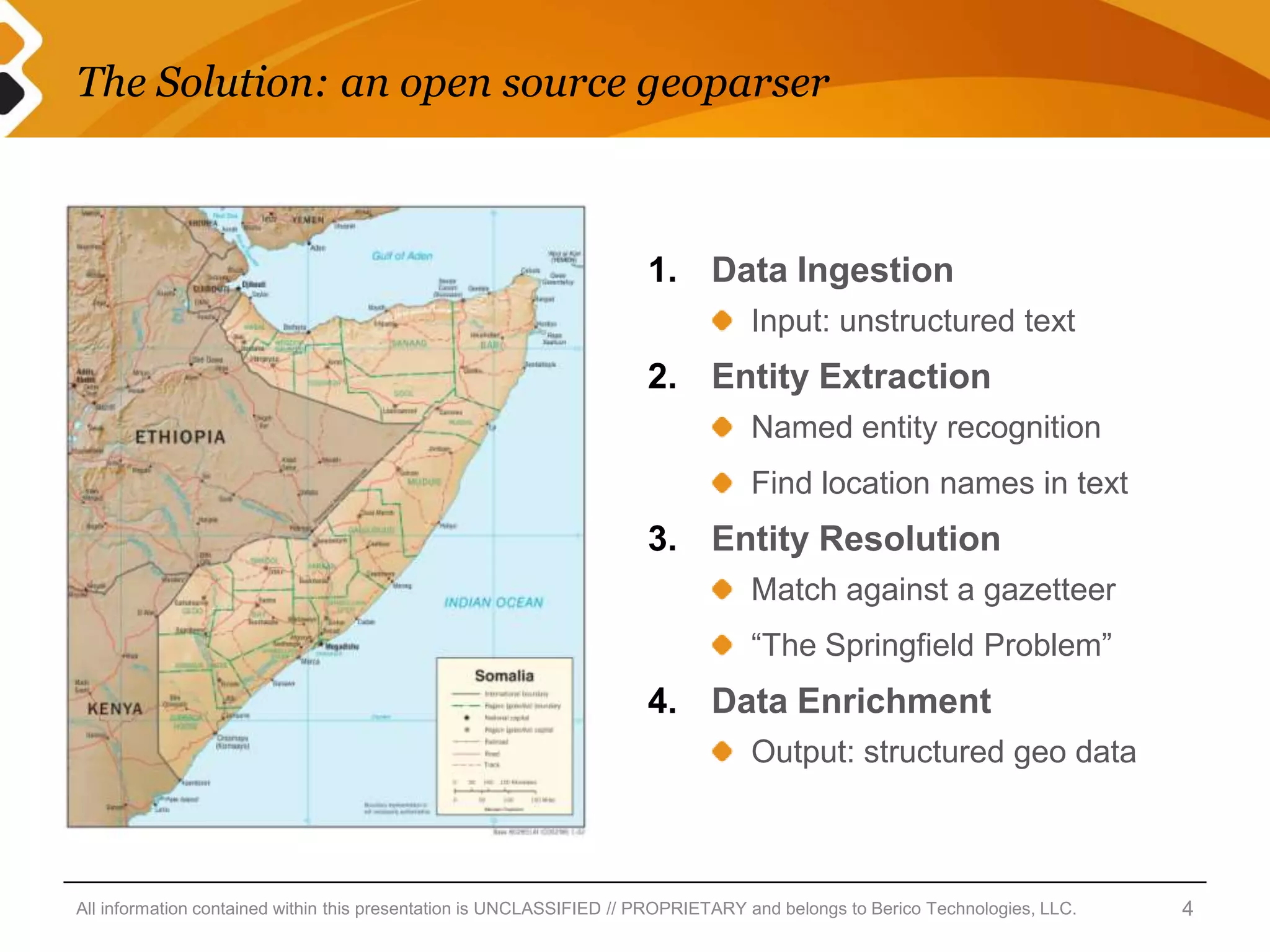 The Solution: an open source geoparser



                                                                     1. Data Ingestion
                                                                                  Input: unstructured text
                                                                     2. Entity Extraction
                                                                                  Named entity recognition
                                                                                  Find location names in text
                                                                     3. Entity Resolution
                                                                                  Match against a gazetteer
                                                                                  “The Springfield Problem”
                                                                     4. Data Enrichment
                                                                                  Output: structured geo data



All information contained within this presentation is UNCLASSIFIED // PROPRIETARY and belongs to Berico Technologies, LLC.   4
 