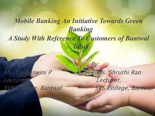 Mobile Banking An Initiative Towards Green
Banking
A Study With Reference To Customers of Bantwal
Taluk
By:
Ms. Yashaswini P Ms. Shruthi Rao
Lecturer, Lecturer,
SVS College, Bantwal SVS College, Bantwal
 