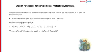 Shariah Perspective for Environmental Protection (Cleanliness)
Prophet Muhammad (SAW) not only gave importance to personal hygiene but also informed us to keep the
environment clean.
• Abu Malik Al-Ash`ari (RA) reported that the Messenger of Allah (SAW) said:
“Cleanliness is half of iman (faith).“
• Abu Dharr Al-Ghafari (RA) reported that the Prophet (SAW) said,
“Removing harmful things from the road is an act of charity (sadaqah).”
 