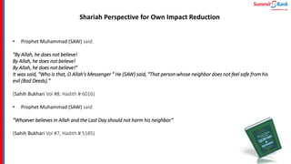 Shariah Perspective for Own Impact Reduction
• Prophet Muhammad (SAW) said:
"By Allah, he does not believe!
By Allah, he does not believe!
By Allah, he does not believe!"
It was said, "Who is that, O Allah's Messenger " He (SAW) said, "That person whose neighbor does not feel safe from his
evil (Bad Deeds)."
(Sahih Bukhari Vol #8, Hadith # 6016)
• Prophet Muhammad (SAW) said:
“Whoever believes in Allah and the Last Day should not harm his neighbor.”
(Sahih Bukhari Vol #7, Hadith # 5185)
 