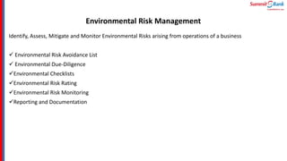 Environmental Risk Management
Identify, Assess, Mitigate and Monitor Environmental Risks arising from operations of a business
 Environmental Risk Avoidance List
 Environmental Due-Diligence
Environmental Checklists
Environmental Risk Rating
Environmental Risk Monitoring
Reporting and Documentation
 
