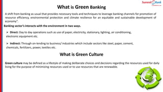 What is Green Banking
A shift from banking as usual that provides necessary tools and techniques to leverage banking channels for promotion of
resource efficiency, environmental protection and climate resilience for an equitable and sustainable development of
economy”.
Banking sector’s interacts with the environment in two ways.
 Direct: Day to day operations such as use of paper, electricity, stationary, lighting, air conditioning,
electronic equipment etc.
 Indirect: Through on-lending to business/ industries which include sectors like steel, paper, cement,
chemicals, fertilizers, power, textiles etc.
What is Green Culture
Green culture may be defined as a lifestyle of making deliberate choices and decisions regarding the resources used for daily
living for the purpose of minimizing resources used or to use resources that are renewable.
 