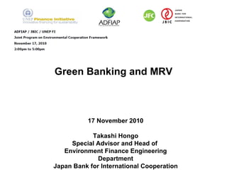 Green Banking and MRV 17 November 2010 Takashi Hongo Special Advisor and Head of  Environment Finance Engineering Department Japan Bank for International Cooperation 