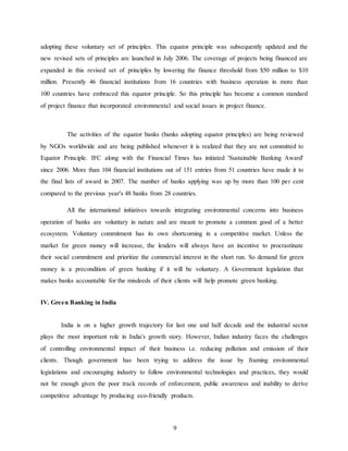 9
adopting these voluntary set of principles. This equator principle was subsequently updated and the
new revised sets of principles are launched in July 2006. The coverage of projects being financed are
expanded in this revised set of principles by lowering the finance threshold from $50 million to $10
million. Presently 46 financial institutions from 16 countries with business operation in more than
100 countries have embraced this equator principle. So this principle has become a common standard
of project finance that incorporated environmental and social issues in project finance.
The activities of the equator banks (banks adopting equator principles) are being reviewed
by NGOs worldwide and are being published whenever it is realized that they are not committed to
Equator Principle. IFC along with the Financial Times has initiated 'Sustainable Banking Award'
since 2006. More than 104 financial institutions out of 151 entries from 51 countries have made it to
the final lists of award in 2007. The number of banks applying was up by more than 100 per cent
compared to the previous year's 48 banks from 28 countries.
All the international initiatives towards integrating environmental concerns into business
operation of banks are voluntary in nature and are meant to promote a common good of a better
ecosystem. Voluntary commitment has its own shortcoming in a competitive market. Unless the
market for green money will increase, the lenders will always have an incentive to procrastinate
their social commitment and prioritize the commercial interest in the short run. So demand for green
money is a precondition of green banking if it will be voluntary. A Government legislation that
makes banks accountable for the misdeeds of their clients will help promote green banking.
IV. Green Banking in India
India is on a higher growth trajectory for last one and half decade and the industrial sector
plays the most important role in India's growth story. However, Indian industry faces the challenges
of controlling environmental impact of their business i.e. reducing pollution and emission of their
clients. Though government has been trying to address the issue by framing environmental
legislations and encouraging industry to follow environmental technologies and practices, they would
not be enough given the poor track records of enforcement, public awareness and inability to derive
competitive advantage by producing eco-friendly products.
 