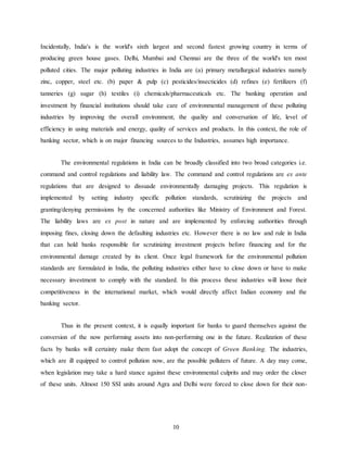 10
Incidentally, India's is the world's sixth largest and second fastest growing country in terms of
producing green house gases. Delhi, Mumbai and Chennai are the three of the world's ten most
polluted cities. The major polluting industries in India are (a) primary metallurgical industries namely
zinc, copper, steel etc. (b) paper & pulp (c) pesticides/insecticides (d) refines (e) fertilizers (f)
tanneries (g) sugar (h) textiles (i) chemicals/pharmaceuticals etc. The banking operation and
investment by financial institutions should take care of environmental management of these polluting
industries by improving the overall environment, the quality and conversation of life, level of
efficiency in using materials and energy, quality of services and products. In this context, the role of
banking sector, which is on major financing sources to the Industries, assumes high importance.
The environmental regulations in India can be broadly classified into two broad categories i.e.
command and control regulations and liability law. The command and control regulations are ex ante
regulations that are designed to dissuade environmentally damaging projects. This regulation is
implemented by setting industry specific pollution standards, scrutinizing the projects and
granting/denying permissions by the concerned authorities like Ministry of Environment and Forest.
The liability laws are ex post in nature and are implemented by enforcing authorities through
imposing fines, closing down the defaulting industries etc. However there is no law and rule in India
that can hold banks responsible for scrutinizing investment projects before financing and for the
environmental damage created by its client. Once legal framework for the environmental pollution
standards are formulated in India, the polluting industries either have to close down or have to make
necessary investment to comply with the standard. In this process these industries will loose their
competitiveness in the international market, which would directly affect Indian economy and the
banking sector.
Thus in the present context, it is equally important for banks to guard themselves against the
conversion of the now performing assets into non-performing one in the future. Realization of these
facts by banks will certainty make them fast adopt the concept of Green Banking. The industries,
which are ill equipped to control pollution now, are the possible polluters of future. A day may come,
when legislation may take a hard stance against these environmental culprits and may order the closer
of these units. Almost 150 SSI units around Agra and Delhi were forced to close down for their non-
 