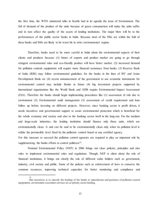 13
the first time, the WTO ministerial talks in Seattle had in its agenda the issue of Environment. The
fall of demand of the product of the units because of green consumerism will make the units suffer
and in turn affect the quality of the assets of lending institutions. The major blow will be to the
performances of the public sector banks in India. Because most of the SSIs are within the fold of
these banks and SSIs are likely to be worst hit in strict environmental regime.
Therefore, banks need to be more careful in India about the environmental aspects of their
clients and products because (1) future of exports and product market are going to go through
stringent environmental rules and eco-friendly product will have better market. (2) increased demand
for pollution controls equipments will require more financial assistance from banks. (3) Reserve Bank
of India (RBI) may follow environmental guidelines for the banks in the lines of IFC and Asian
Development Bank etc (4) recent announcement of the government to use economic instruments for
environmental control may include Banks in future (4) big investment projects supported by
international organizations like the World Bank and ADB require Environmental Impact Assessment
(EIA). Therefore the banks should begin implementing procedures like (1) assessment of risk due to
environment (2) Environmental audit management (3) assessment of credit requirement and loan
follow up before investing on different projects. However, since banking sector is profit driven, it
needs incentives and governmental support to assist environmental protection which is beneficial for
the whole economy and society and also to the banking sector itself in the long-run. For the medium
and large-scale industries, the lending institution should finance only those units, which are
environmentally clean. A unit can be said to be environmentally clean only when its pollution level is
within the permissible level fixed by the pollution control board or any certified agency.
For this measure to succeed the pollution control agencies are required to play an important role by
supplementing the banks efforts to control pollution14
.
National Environmental Policy (NEP) in 2006 brings out clear policies, principles and also
rules to implement environmental rules and regulations. Though, NEP is silent about the role of
financial institutions, it brings out clearly the role of different stake holders such as government,
industry, civil society and public. Some of the policies such as enforcement of laws to conserve the
common resources, improving technical capacities for better monitoring and compliance and
14
One incentives is to classify the lending of the banks to manufacture and purchase of pollution control
equipments, environment consultant services etc as priority sector lending.
 