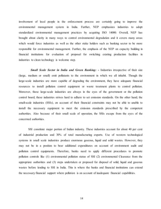14
involvement of local people in the enforcement process are certainly going to improve the
environmental management system in India. Further, NEP emphasizes industries to adopt
standardized environmental management practices by acquiring ISO 14000. Overall, NEP has
brought about clarity in many ways to control environmental degradation and it covers many areas
which would force industries as well as the other stake holders such as banking sector to be more
responsible for environmental management. Further, the emphasis of the NEP on capacity building in
financial institutions for evaluation of proposal for switching existing production facilities in
industries to clean technology is welcome step.
Small Scale Sector in India and Green Banking: - Industries irrespective of their size
(large, medium or small) emit pollutants to the environment in which we all inhabit. Though the
large-scale industries are more capable of degrading the environment, they have adequate financial
resources to install pollution control equipment or waste treatment plants to control pollution.
Moreover, these large-scale industries are always in the eyes of the government or the pollution
control board, these industries strives hard to adhere to set emission standards. On the other hand, the
small-scale industries (SSIs), on account of their financial constraints may not be able to unable to
install the necessary equipment to meet the emission standards prescribed by the competent
authorities. Also because of their small scale of operation, the SSIs escape from the eyes of the
concerned authorities.
SSI constitute major portion of Indian industry. These industries account for about 40 per cent
of industrial production and 30% of total manufacturing exports. Use of western technological
systems in small scale industries produce enormous gaseous, liquid and solid wastes. However, they
may not be in a position to bear additional expenditures on account of environment audit and
pollution control equipments. Therefore, banks need to apply different procedures to promote
pollution controls like (1) environmental pollution status of SSI (2) environmental Clearance from the
appropriate authorities and (3) steps undertaken or proposed for disposal of solid, liquid and gaseous
wastes before lending to SSI in India. This is where the banks and financial institutions can extend
the necessary financial support where pollution is on account of inadequate financial capabilities.
 